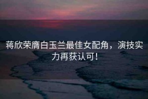 蔣欣榮膺白玉蘭最佳女配角，演技實力再獲認可！