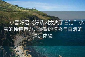 “小雪好濕?好緊?太爽了白潔”小雪的獨(dú)特魅力，濕緊的驚喜與白潔的清涼體驗(yàn)