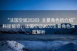 “法國空姐2020》主要角色的介紹”科技前沿，法國空姐2020主要角色深度解析