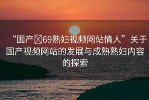 “國產(chǎn)?69熟婦視頻網(wǎng)站情人”關(guān)于國產(chǎn)視頻網(wǎng)站的發(fā)展與成熟熟婦內(nèi)容的探索