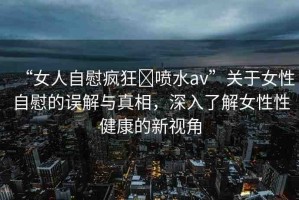 “女人自慰瘋狂?噴水a(chǎn)v”關(guān)于女性自慰的誤解與真相，深入了解女性性健康的新視角