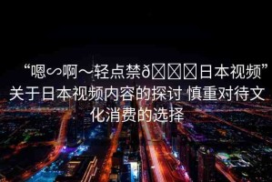 “嗯∽啊～輕點(diǎn)禁??日本視頻”關(guān)于日本視頻內(nèi)容的探討 慎重對(duì)待文化消費(fèi)的選擇