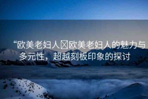 “歐美老婦人?歐美老婦人的魅力與多元性，超越刻板印象的探討