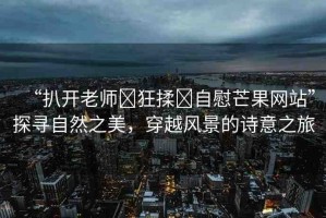 “扒開老師?狂揉?自慰芒果網(wǎng)站”探尋自然之美，穿越風景的詩意之旅