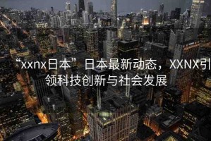 “xxnx日本”日本最新動態(tài)，XXNX引領科技創(chuàng)新與社會發(fā)展