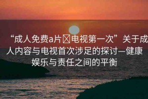 “成人免費(fèi)a片?電視第一次”關(guān)于成人內(nèi)容與電視首次涉足的探討—健康娛樂(lè)與責(zé)任之間的平衡