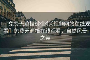 “免費無遮擋??視頻網(wǎng)站在線觀看”免費無遮擋在線觀看，自然風景之美