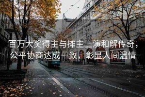 百萬大獎得主與攤主上演和解傳奇，公平協商達成一致，彰顯人間溫情