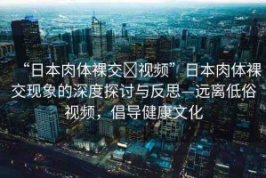 “日本肉體裸交?視頻”日本肉體裸交現(xiàn)象的深度探討與反思—遠離低俗視頻，倡導健康文化