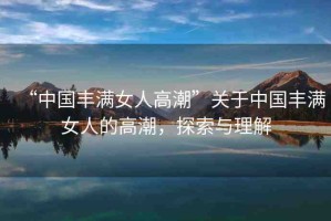 “中國豐滿女人高潮”關(guān)于中國豐滿女人的高潮，探索與理解