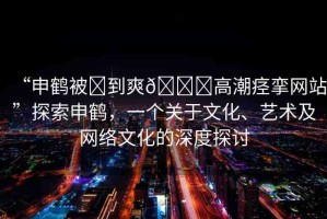 “申鶴被?到爽??高潮痙攣網(wǎng)站”探索申鶴，一個關(guān)于文化、藝術(shù)及網(wǎng)絡(luò)文化的深度探討