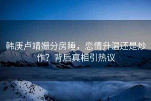 韓庚盧靖姍分房睡，戀情升溫還是炒作？背后真相引熱議