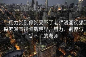 “用力?別停?受不了老師漫畫視頻”探索漫畫視頻新境界，用力、別停與受不了的老師
