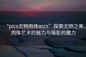 “pics尤物肉體a㏄s”探索尤物之美，肉體藝術(shù)的魅力與攝影的魔力