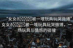 “女女??被一堆玩具玩哭微博”女女??被一堆玩具玩哭微博，一場玩具與情感的碰撞