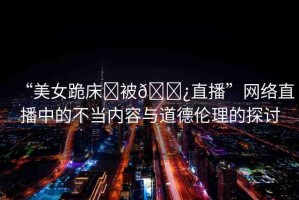 “美女跪床?被??直播”網(wǎng)絡(luò)直播中的不當內(nèi)容與道德倫理的探討