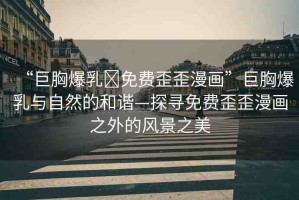 “巨胸爆乳?免費(fèi)歪歪漫畫”巨胸爆乳與自然的和諧—探尋免費(fèi)歪歪漫畫之外的風(fēng)景之美