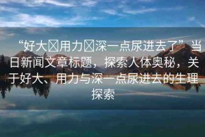 “好大?用力?深一點(diǎn)尿進(jìn)去了”當(dāng)日新聞文章標(biāo)題，探索人體奧秘，關(guān)于好大、用力與深一點(diǎn)尿進(jìn)去的生理探索
