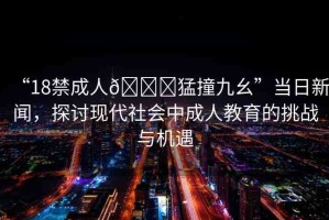 “18禁成人??猛撞九幺”當(dāng)日新聞，探討現(xiàn)代社會(huì)中成人教育的挑戰(zhàn)與機(jī)遇