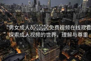“男女成人??免費視頻在線觀看”探索成人視頻的世界，理解與尊重