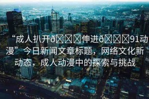 “成人扒開??伸進??91動漫”今日新聞文章標題，網絡文化新動態(tài)，成人動漫中的探索與挑戰(zhàn)