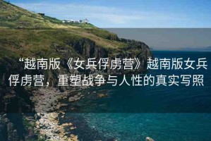 “越南版《女兵俘虜營(yíng)》越南版女兵俘虜營(yíng)，重塑戰(zhàn)爭(zhēng)與人性的真實(shí)寫(xiě)照