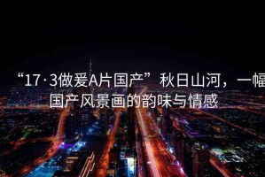 “17·3做爰A片國產(chǎn)”秋日山河，一幅國產(chǎn)風(fēng)景畫的韻味與情感