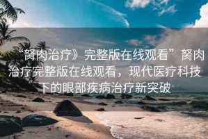 “胬肉治療》完整版在線觀看”胬肉治療完整版在線觀看，現(xiàn)代醫(yī)療科技下的眼部疾病治療新突破