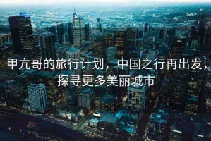 甲亢哥的旅行計劃，中國之行再出發(fā)，探尋更多美麗城市