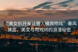 “美女扒開秘讓男人桶爽吻戲”春風(fēng)拂面，美女與吻戲間的浪漫秘密