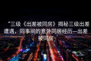 “三級《出差被同房》揭秘三級出差遭遇，同事間的意外同居經(jīng)歷—出差被同房