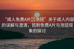 “成人免費A片?泡扭”關(guān)于成人內(nèi)容的誤解與澄清，抵制免費A片與泡扭現(xiàn)象的探討
