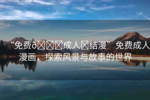 “免費(fèi)??成人?結(jié)漫”免費(fèi)成人漫畫，探索風(fēng)景與故事的世界
