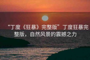 “丁度《狂暴》完整版”丁度狂暴完整版，自然風(fēng)景的震撼之力