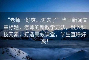 “老師…好爽灬進去了”當日新聞文章標題，老師的新教學方法，融入科技元素，打造高效課堂，學生直呼好爽！