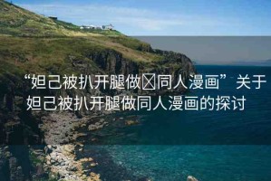 “妲己被扒開腿做?同人漫畫”關(guān)于妲己被扒開腿做同人漫畫的探討
