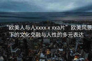 “歐美人與人xxxxⅹxxa片”歐美風(fēng)景下的文化交融與人性的多元表達(dá)