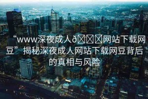 “www深夜成人??網(wǎng)站下載網(wǎng)豆”揭秘深夜成人網(wǎng)站下載網(wǎng)豆背后的真相與風險