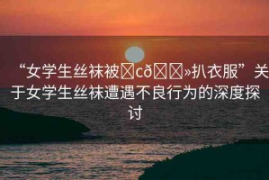 “女學(xué)生絲襪被?c??扒衣服”關(guān)于女學(xué)生絲襪遭遇不良行為的深度探討