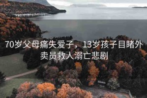 70歲父母痛失愛子，13歲孩子目睹外賣員救人溺亡悲劇