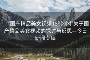 “國產(chǎn)精品美女視頻18??關(guān)于國產(chǎn)精品美女視頻的探討與反思—今日新聞專稿