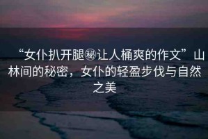 “女仆扒開(kāi)腿秘讓人桶爽的作文”山林間的秘密，女仆的輕盈步伐與自然之美
