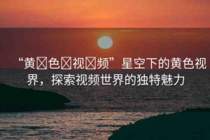 “黃?色?視?頻”星空下的黃色視界，探索視頻世界的獨特魅力
