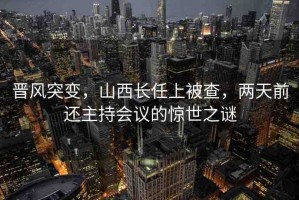 晉風(fēng)突變，山西長(zhǎng)任上被查，兩天前還主持會(huì)議的驚世之謎