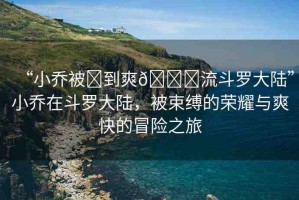 “小喬被?到爽??流斗羅大陸”小喬在斗羅大陸，被束縛的榮耀與爽快的冒險(xiǎn)之旅