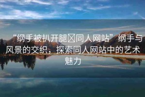 “綱手被扒開腿?同人網(wǎng)站”綱手與風(fēng)景的交織，探索同人網(wǎng)站中的藝術(shù)魅力