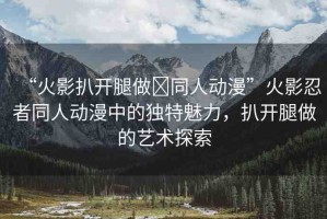 “火影扒開腿做?同人動漫”火影忍者同人動漫中的獨(dú)特魅力，扒開腿做的藝術(shù)探索