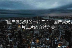 “國產(chǎn)做受91?一片二片”國產(chǎn)風(fēng)光，一片二片的自然之美