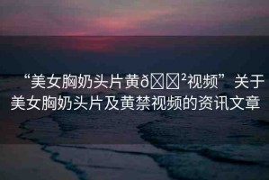 “美女胸奶頭片黃??視頻”關(guān)于美女胸奶頭片及黃禁視頻的資訊文章