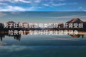 男子狂熱增肌濫用類固醇，肝腎受損險喪命！專家呼吁關(guān)注健康健身